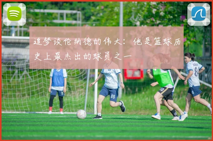 追梦谈伦纳德的伟大:他是篮球历史上最杰出的球员之一