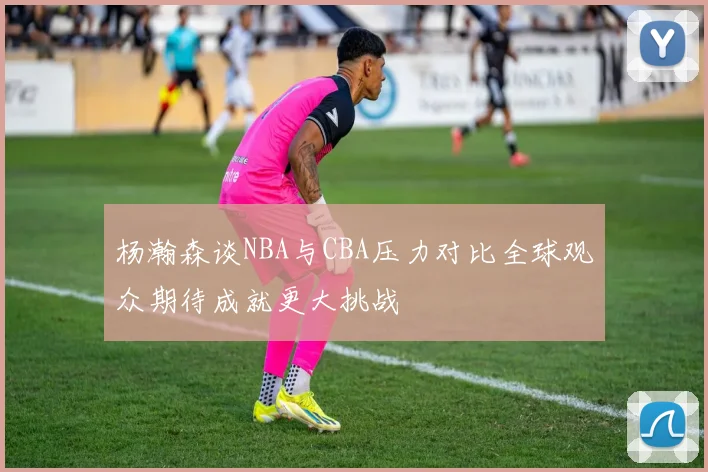 杨瀚森谈NBA与CBA压力对比全球观众期待成就更大挑战
