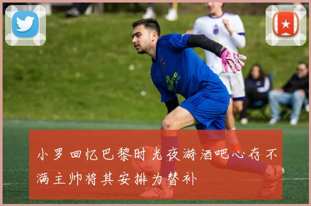 小罗回忆巴黎时光夜游酒吧心存不满主帅将其安排为替补
