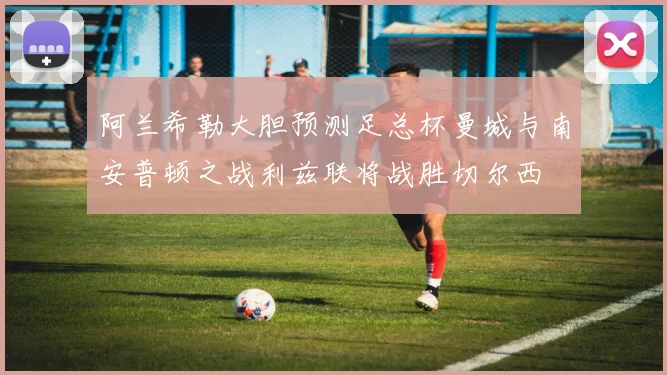 阿兰希勒大胆预测足总杯曼城与南安普顿之战利兹联将战胜切尔西