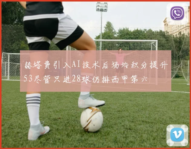 赫塔费引入AI技术后场均积分提升53尽管只进28球仍排西甲第六