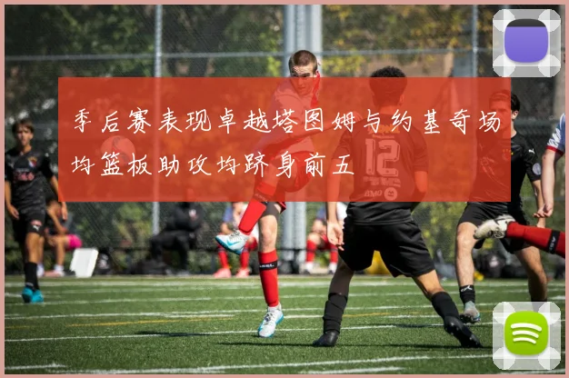 季后赛表现卓越塔图姆与约基奇场均篮板助攻均跻身前五