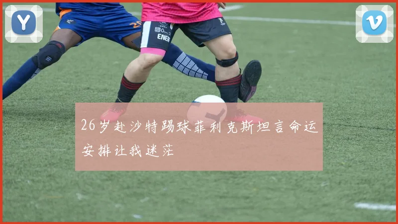26岁赴沙特踢球菲利克斯坦言命运安排让我迷茫
